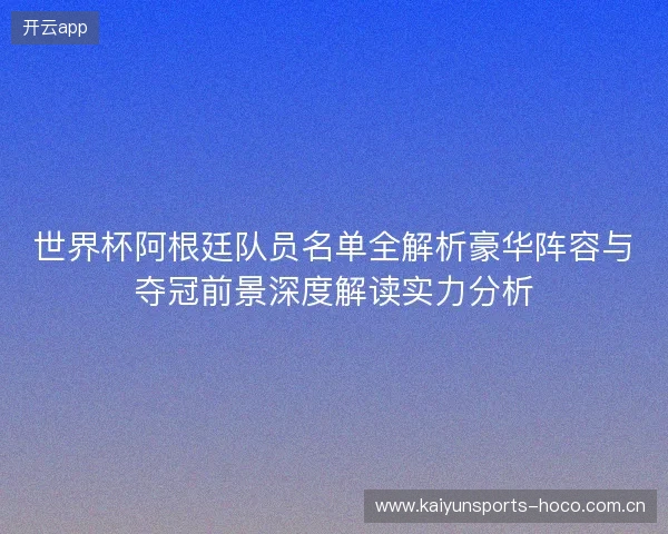 世界杯阿根廷队员名单全解析豪华阵容与夺冠前景深度解读实力分析